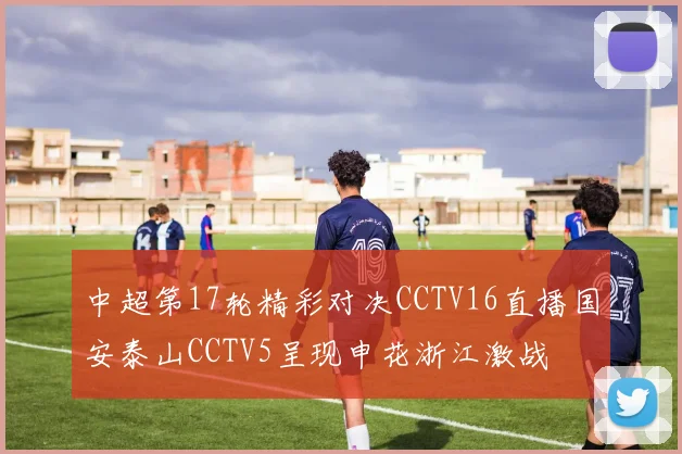 中超第17轮精彩对决CCTV16直播国安泰山CCTV5呈现申花浙江激战